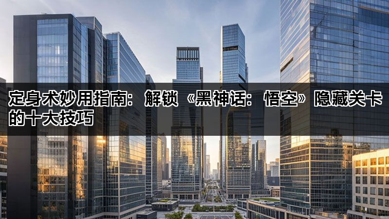 定身术妙用指南：解锁《黑神话：悟空》隐藏关卡的十大